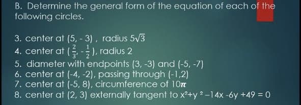 B. Determine the general form of the equation of each of the
following circles.
3. center at (5, - 3), radius 5V3
4. center at ( -), radius 2
5. diameter with endpoints (3, -3) and (-5, -7)
6. center at (-4, -2), passing through (-1,2)
7. center at (-5, 8), circumference of 10m
8. center at (2, 3) externally tangent to x+y 2-14x -6y +49 = 0
