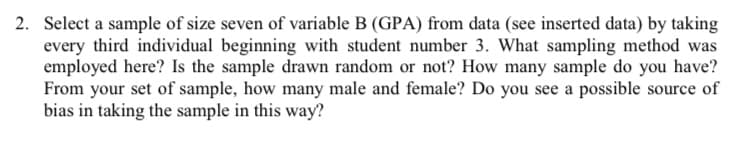 2. Select a sample of size seven of variable B (GPA) from data (see inserted data) by taking
every third individual beginning with student number 3. What sampling method was
employed here? Is the sample drawn random or not? How many sample do you have?
From your set of sample, how many male and female? Do you see a possible source of
bias in taking the sample in this way?
