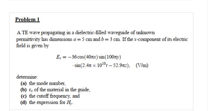 Problem 1
A TE wave propagating in a dielectric-filled waveguide of unknown
permittivity has dimensions a =5 cm and b=3 cm. If the x-component of its electric
field is given by
E, = -36 cos(40rcx) sin(100rty)
• sin(2.4n x 101°t – 52.9rz), (V/m)
determine:
(a) the mode number,
(b) ɛ; of the material in the guide,
(c) the cutoff frequency, and
