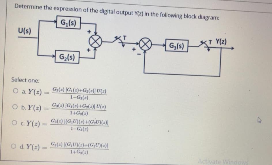 Determine the expression of the digital output Y(z) in the following block diagram:
G,(s)
U(s)
T Y(z)
G,(6)
G2(s)
Select one:
O a. Y(z) =
G3(2) [G(2)+G2(z)) U(2)
1-G3(2)
%3D
O b. Y(z) =
Ga(2) [G1(2)+G2(2)) U(2)
1+G3(2)
O c.Y(2) =
Ga(2) (GU)(2)+(G,U)(2)|
1-G3(2)
O d. Y(2) =
Ga(2) [(G,U)(z)+(G,U)(z)|
1+G3(2)
Activate Windows
