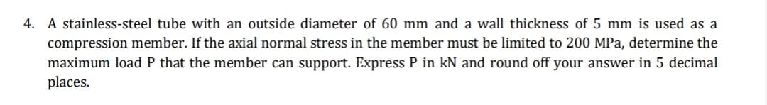 4. A stainless-steel tube with an outside diameter of 60 mm and a wall thickness of 5 mm is used as a
compression member. If the axial normal stress in the member must be limited to 200 MPa, determine the
maximum load P that the member can support. Express P in kN and round off your answer in 5 decimal
places.
