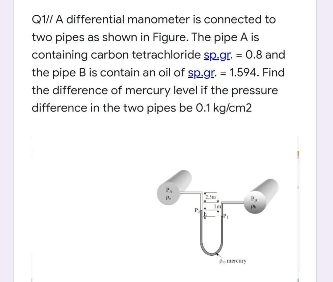 Q1// A differential manometer is connected to
two pipes as shown in Figure. The pipe A is
containing carbon tetrachloride sp.gr. = 0.8 and
the pipe B is contain an oil of sp.gr. = 1.594. Find
the difference of mercury level if the pressure
difference in the two pipes be 0.1 kg/cm2
PA
2.5m
PB
Pa
Pb
P₂
h
+
1m
T
HP₁
Pm mercury
