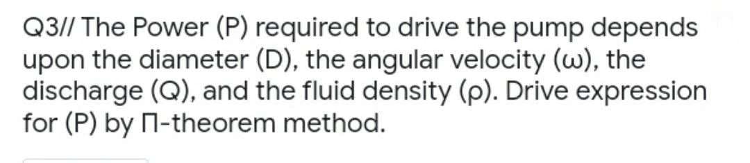 Q3// The Power (P) required to drive the pump depends
upon the diameter (D), the angular velocity (w), the
discharge (Q), and the fluid density (p). Drive expression
for (P) by П-theorem method.