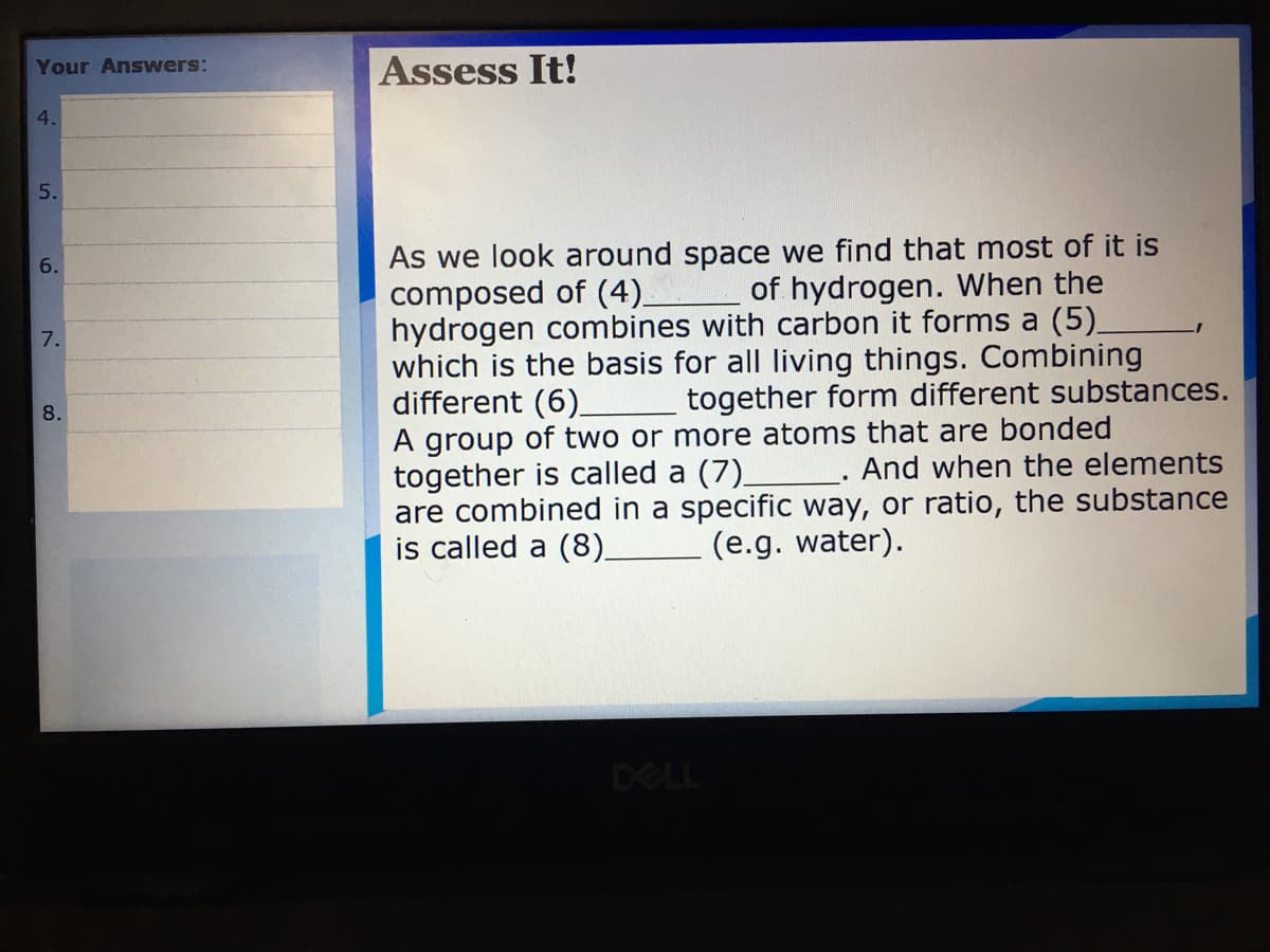 Your Answers:
Assess It!
4.
As we look around space we find that most of it is
composed of (4).
hydrogen combines with carbon
which is the basis for all living things. Combining
different (6).
A group of two or more atoms that are bonded
together is called a (7).
are combined in a specific way, or ratio, the substance
is called a (8).
of hydrogen. When the
forms a (5)_
7.
together form different substances.
8.
_. And when the elements
(e.g. water).
DELL
5.
6.
