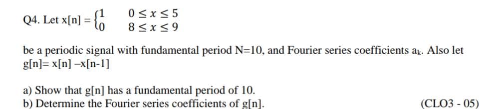 Q4. Let x[n] = {0
0<x<5
8 <x<9
be a periodic signal with fundamental period N=10, and Fourier series coefficients ag. Also let
g[n]= x[n] -x[n-1]
a) Show that g[n] has a fundamental period of 10.
b) Determine the Fourier series coefficients of g[n].
(CLO3 - 05)
