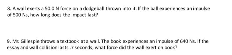 8. A wall exerts a 50.0 N force on a dodgeball thrown into it. If the ball experiences an impulse
of 500 Ns, how long does the impact last?
9. Mr. Gillespie throws a textbook at a wall. The book experiences an impulse of 640 Ns. If the
essay and wall collision lasts .7 seconds, what force did the wall exert on book?
