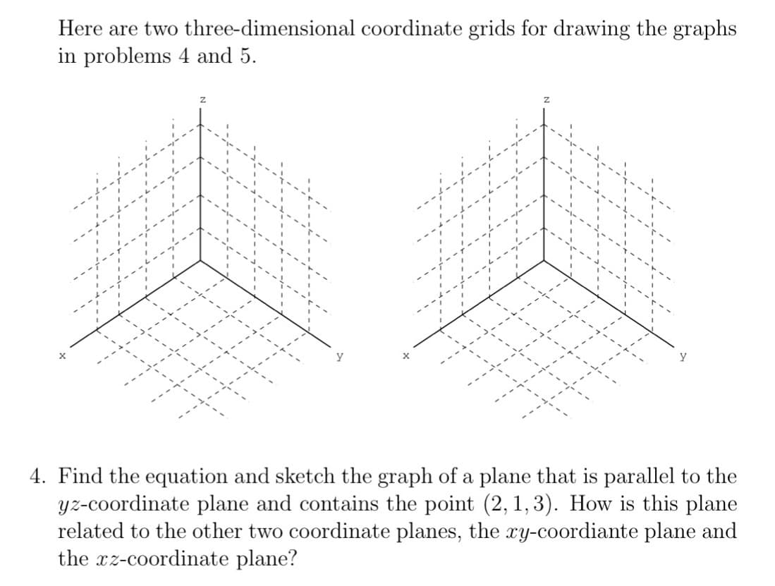 Here are two three-dimensional coordinate grids for drawing the graphs
in problems 4 and 5.
4. Find the equation and sketch the graph of a plane that is parallel to the
yz-coordinate plane and contains the point (2, 1, 3). How is this plane
related to the other two coordinate planes, the xy-coordiante plane and
the xz-coordinate plane?
