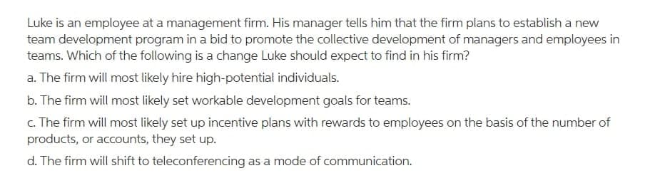 Luke is an employee at a management firm. His manager tells him that the firm plans to establish a new
team development program in a bid to promote the collective development of managers and employees in
teams. Which of the following is a change Luke should expect to find in his firm?
a. The firm will most likely hire high-potential individuals.
b. The firm will most likely set workable development goals for teams.
c. The firm will most likely set up incentive plans with rewards to employees on the basis of the number of
products, or accounts, they set up.
d. The firm will shift to teleconferencing as a mode of communication.
