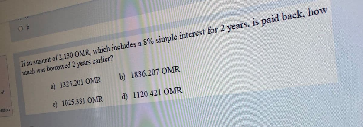 O b
If an amount of 2,130 OMR, which includes a 8% simple interest for 2 years, is paid back, how
much was borrowed 2 years earlier?
cof
a) 1325.201 OMR
b) 1836.207 OMR
vestion
c) 1025.331 OMR
d) 1120.421 OMR

