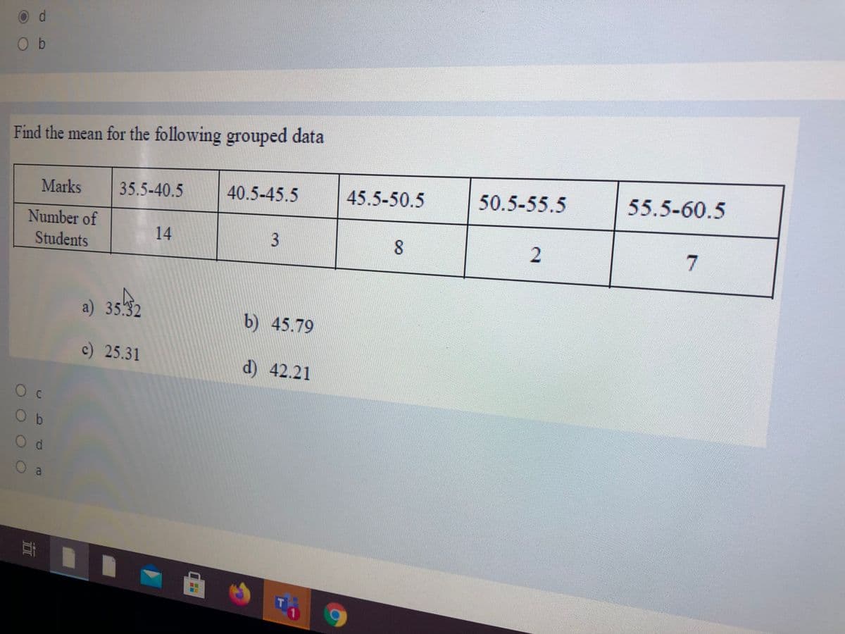 O d
O b
Find the mean for the following grouped data
35.5-40.5
40.5-45.5
45.5-50.5
50.5-55.5
55.5-60.5
Marks
Number of
14
8
Students
a) 35.32
b) 45.79
c) 25.31
d) 42.21
O b
Od
O a
耳 ■
3.
