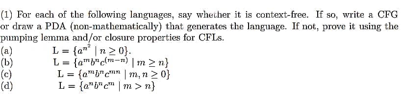 (1) For each of the following languages, say whether it is context-free. If so, write a CFG
or draw a PDA (non-mathematically) that generates the language. If not, prove it using the
pumping lemma and/or closure properties for CFLS.
(a)
(b)
(c)
(d)
L = {a" | n > 0}.
L = {amb"c{m-n) | m > n}
{amb"cm" | m, n 2 0}
L = {a"b" cm | m > n}
L

