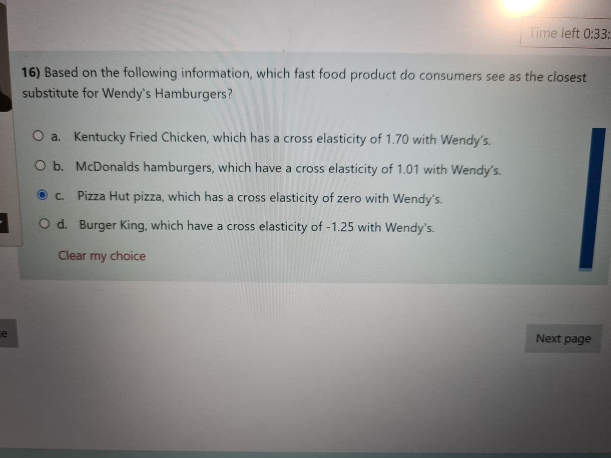 Time left 0:33:.
16) Based on the following information, which fast food product do consumers see as the closest
substitute for Wendy's Hamburgers?
O a. Kentucky Fried Chicken, which has a cross elasticity of 1.70 with Wendy's.
Ob. McDonalds hamburgers, which have a cross elasticity of 1.01 with Wendy's.
C. Pizza Hut pizza, which has a cross elasticity of zero with Wendy's.
O d. Burger King, which have a cross elasticity of -1.25 with Wendy's.
Clear my choice
je
Next page
