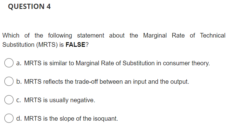 QUESTION 4
Which of the following statement about the Marginal Rate of Technical
Substitution (MRTS) is FALSE?
a. MRTS is similar to Marginal Rate of Substitution in consumer theory.
b. MRTS reflects the trade-off between an input and the output.
c. MRTS is usually negative.
Od. MRTS is the slope of the isoquant.