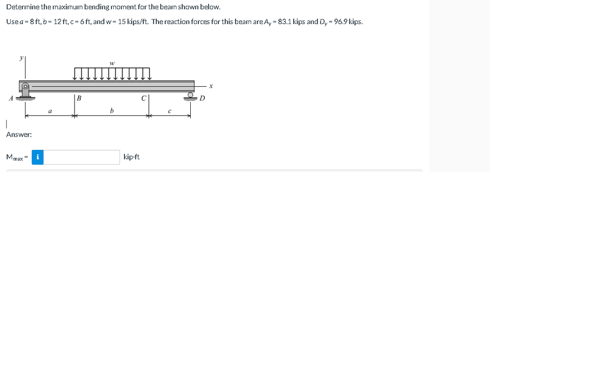 Determine the maximum bending moment for the beam shown below.
Usea = 8 ft, b= 12 ft,c = 6 ft, and w= 15 kips/ft. The reaction forces for this beam areA, = 83.1 kips and Dy = 96.9 kips.
В
D
a
b
Answer:
Mmax =
i
kip-ft
