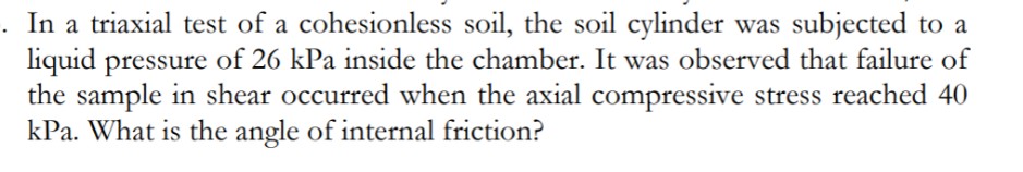 In a triaxial test of a cohesionless soil, the soil cylinder was subjected to a
liquid pressure of 26 kPa inside the chamber. It was observed that failure of
the sample in shear occurred when the axial compressive stress reached 40
kPa. What is the angle of internal friction?
