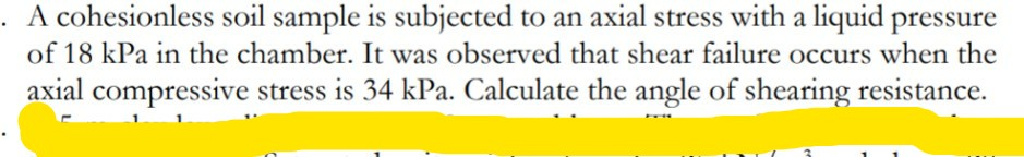 A cohesionless soil sample is subjected to an axial stress with a liquid pressure
of 18 kPa in the chamber. It was observed that shear failure occurs when the
axial compressive stress is 34 kPa. Calculate the angle of shearing resistance.
