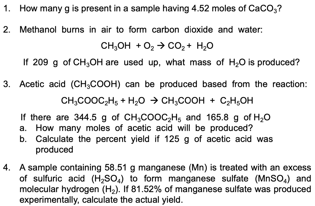1. How many g is present in a sample having 4.52 moles of CaCO3?
2. Methanol burns in air to form carbon dioxide and water:
CH;OH + O2 > CO2 + H20
If 209 g of CH;OH are used up, what mass of H20 is produced?
3. Acetic acid (CH3COOH) can be produced based from the reaction:
CH;COOC2H5 + H2O → CH;COOH + C2H,OH
If there are 344.5 g of CH3COOC,H5 and 165.8 g of H20
How many moles of acetic acid will be produced?
b. Calculate the percent yield if 125 g of acetic acid was
produced
а.
4. A sample containing 58.51 g manganese (Mn) is treated with an excess
of sulfuric acid (H2SO4) to form manganese sulfate (MNSO,) and
molecular hydrogen (H2). If 81.52% of manganese sulfate was produced
experimentally, calculate the actual yield.
