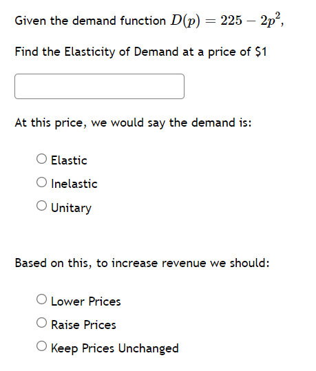 Given the demand function D(p) = 225 – 2p²,
Find the Elasticity of Demand at a price of $1
At this price, we would say the demand is:
Elastic
O Inelastic
O Unitary
Based on this, to increase revenue we should:
O Lower Prices
Raise Prices
O Keep Prices Unchanged