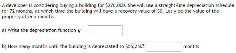 A developer is considering buying a building for $270,000. She will use a straight-line depreciation schedule
for 72 months, at which time the building will have a recovery value of $0. Let y be the value of the
property after x months.
a) Write the depreciation function y =
b) How many months until the building is depreciated to $56,250?
months