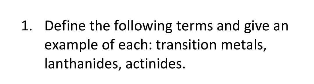 1. Define the following terms and give an
example of each: transition metals,
lanthanides, actinides.
