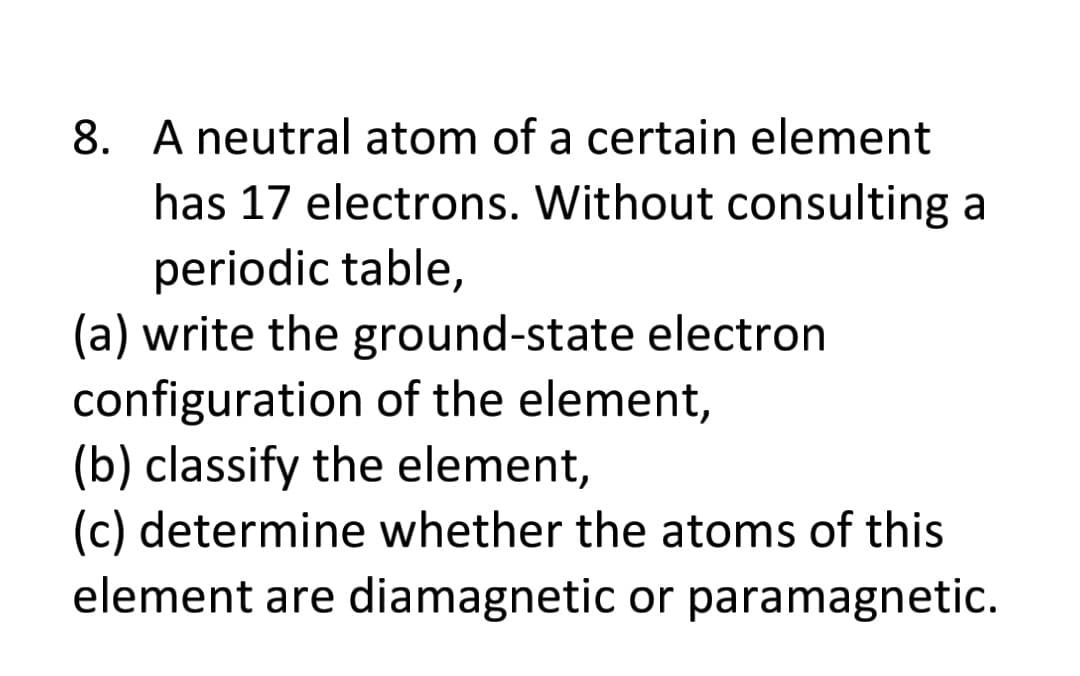 8. A neutral atom of a certain element
has 17 electrons. Without consulting a
periodic table,
(a) write the ground-state electron
configuration of the element,
(b) classify the element,
(c) determine whether the atoms of this
element are diamagnetic or paramagnetic.

