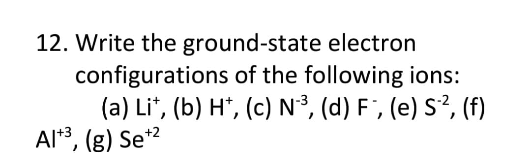 12. Write the ground-state electron
configurations of the following ions:
(a) Li*, (b) H*, (c) N³, (d) F ', (e) S², (f)
Al*3, (g) Se*2
