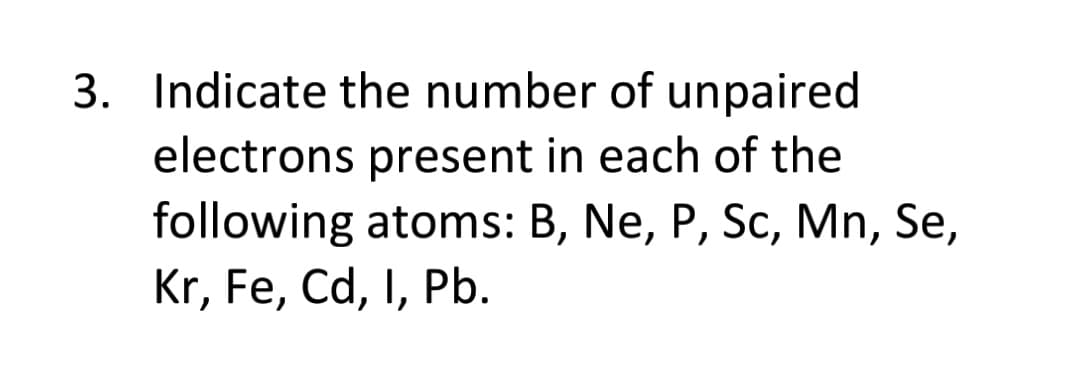 3. Indicate the number of unpaired
electrons present in each of the
following atoms: B, Ne, P, Sc, Mn, Se,
Kr, Fe, Cd, I, Pb.
