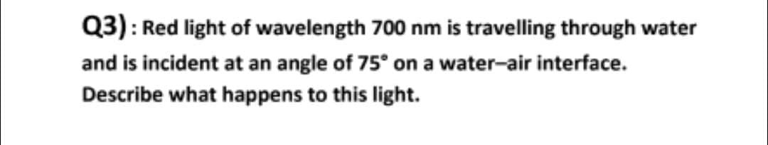 Q3): Red light of wavelength 700 nm is travelling through water
and is incident at an angle of 75° on a water-air interface.
Describe what happens to this light.
