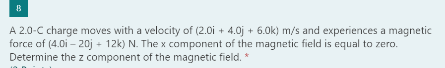 8
A 2.0-C charge moves with a velocity of (2.0i + 4.0j + 6.0k) m/s and experiences a magnetic
force of (4.0i – 20j + 12k) N. The x component of the magnetic field is equal to zero.
Determine the z component of the magnetic field. *
