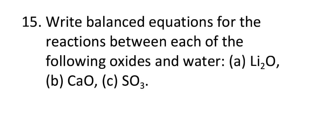 15. Write balanced equations for the
reactions between each of the
following oxides and water: (a) Li,O,
(b) CaO, (c) SO3.
