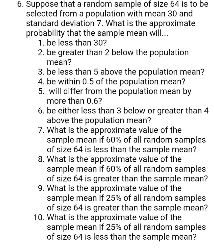 6. Suppose that a random sample of size 64 is to be
selected from a population with mean 30 and
standard deviation 7. What is the approximate
probability that the sample mean will...
1. be less than 30?
2. be greater than 2 below the population
mean?
3. be less than 5 above the population mean?
4. be within 0.5 of the population mean?
5. will differ from the population mean by
more than 0.6?
6. be either less than 3 below or greater than 4
above the population mean?
7. What is the approximate value of the
sample mean if 60% of all random samples
of size 64 is less than the sample mean?
8. What is the approximate value of the
sample mean if 60% of all random samples
of size 64 is greater than the sample mean?
9. What is the approximate value of the
sample mean if 25% of all random samples
of size 64 is greater than the sample mean?
10. What is the approximate value of the
sample mean if 25% of all random samples
of size 64 is less than the sample mean?
