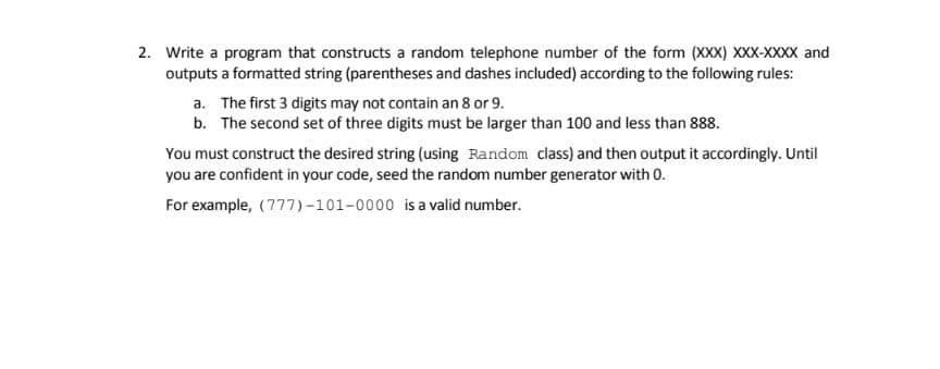 2. Write a program that constructs a random telephone number of the form (XXX) XXX-XXXX and
outputs a formatted string (parentheses and dashes included) according to the following rules:
a. The first 3 digits may not contain an 8 or 9.
b. The second set of three digits must be larger than 100 and less than 888.
You must construct the desired string (using Random class) and then output it accordingly. Until
you are confident in your code, seed the random number generator with 0.
For example, (777)-101-0000 is a valid number.
