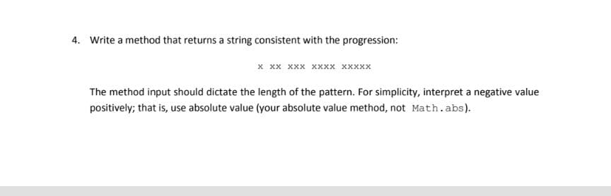 4. Write a method that returns a string consistent with the progression:
x xx xxx xxXx xxxxx
The method input should dictate the length of the pattern. For simplicity, interpret a negative value
positively; that is, use absolute value (your absolute value method, not Math.abs).
