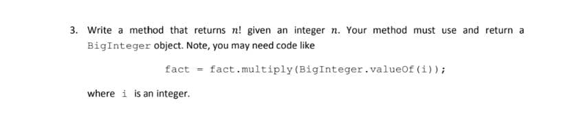 3. Write a method that returns n! given an integer n. Your method must use and return a
BigInteger object. Note, you may need code like
fact = fact.multiply (BigInteger.valueOf (i));
%3D
where i is an integer.
