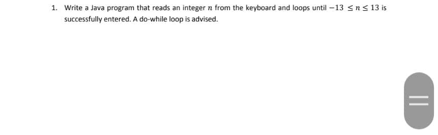 1. Write a Java program that reads an integer n from the keyboard and loops until -13 <n < 13 is
successfully entered. A do-while loop is advised.
||
