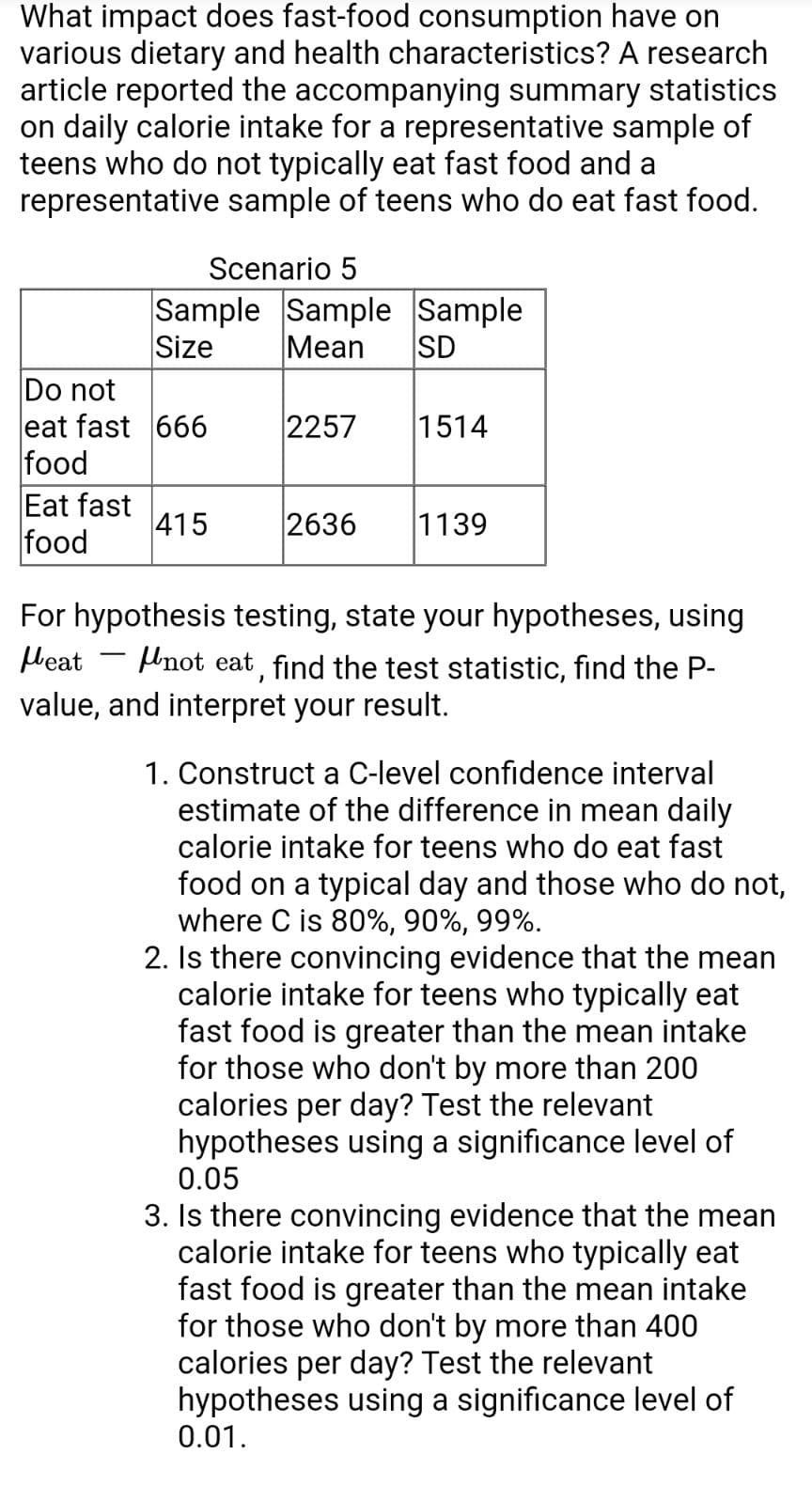 What impact does fast-food consumption have on
various dietary and health characteristics? A research
article reported the accompanying summary statistics
on daily calorie intake for a representative sample of
teens who do not typically eat fast food and a
representative sample of teens who do eat fast food.
Scenario 5
Sample Sample Sample
Size
Mean
SD
Do not
eat fast 666
food
2257
1514
Eat fast
415
food
2636
1139
For hypothesis testing, state your hypotheses, using
Heat
Unot eat, find the test statistic, find the P-
value, and interpret your result.
1. Construct a C-level confidence interval
estimate of the difference in mean daily
calorie intake for teens who do eat fast
food on a typical day and those who do not,
where C is 80%, 90%, 99%.
2. Is there convincing evidence that the mean
calorie intake for teens who typically eat
fast food is greater than the mean intake
for those who don't by more than 200
calories per day? Test the relevant
hypotheses using a significance level of
0.05
3. Is there convincing evidence that the mean
calorie intake for teens who typically eat
fast food is greater than the mean intake
for those who don't by more than 400
calories per day? Test the relevant
hypotheses using a significance level of
0.01.
