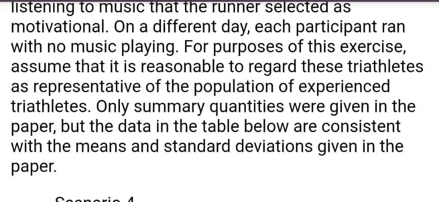 listening to music that the runner selected as
motivational. On a different day, each participant ran
with no music playing. For purposes of this exercise,
assume that it is reasonable to regard these triathletes
as representative of the population of experienced
triathletes. Only summary quantities were given in the
paper, but the data in the table below are consistent
with the means and standard deviations given in the
раper.
Coonorio 4
