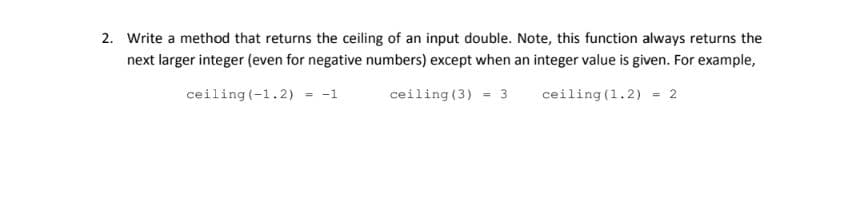 2. Write a method that returns the ceiling of an input double. Note, this function always returns the
next larger integer (even for negative numbers) except when an integer value is given. For example,
ceiling (-1.2) = -1
ceiling (3) - 3
ceiling (1.2) = 2

