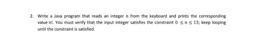 2. Write a Java program that reads an integer n from the keyboard and prints the corresponding
value n!. You must verify that the input integer satisfies the constraint 0 <ns 13; keep looping
until the constraint is satisfied.
