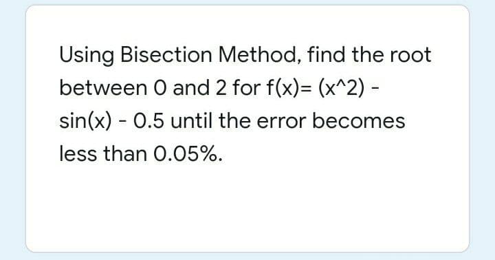 Using Bisection Method, find the root
between O and 2 for f(x)= (x^2) -
sin(x) - 0.5 until the error becomes
less than 0.05%.

