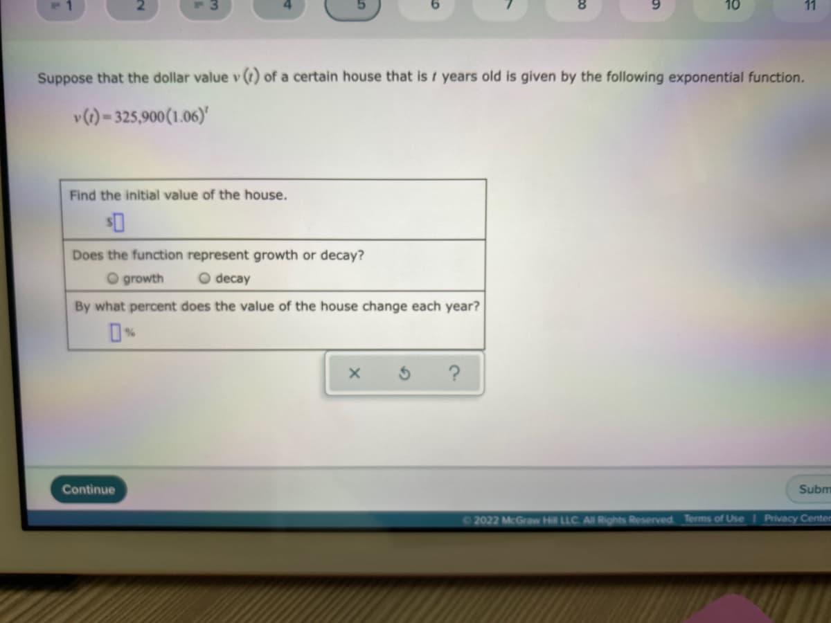 F3
10
11
Suppose that the dollar value v(t) of a certain house that is t years old is given by the following exponential function.
v (1)-325,900 (1.06)'
Find the initial value of the house.
Does the function represent growth or decay?
O growth O decay
By what percent does the value of the house change each year?
%
X
?
Subm
©2022 McGraw Hill LLC. All Rights Reserved. Terms of Use | Privacy Center
Continue