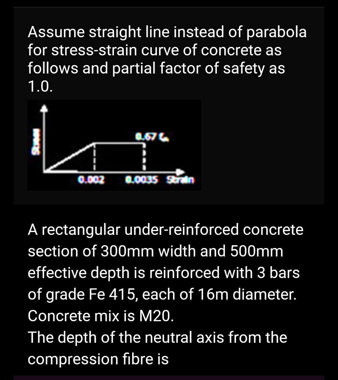Assume straight line instead of parabola
for stress-strain curve of concrete as
follows and partial factor of safety as
1.0.
0.002
0.67
0.0035 Strain
A rectangular under-reinforced concrete
section of 300mm width and 500mm
effective depth is reinforced with 3 bars
of grade Fe 415, each of 16m diameter.
Concrete mix is M20.
The depth of the neutral axis from the
compression fibre is