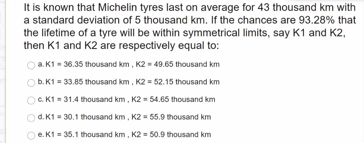 It is known that Michelin tyres last on average for 43 thousand km with
a standard deviation of 5 thousand km. If the chances are 93.28% that
the lifetime of a tyre will be within symmetrical limits, say K1 and K2,
then K1 and K2 are respectively equal to:
a. K1 = 36.35 thousand km , K2 = 49.65 thousand km
b. K1 = 33.85 thousand km , K2 = 52.15 thousand km
c. K1 = 31.4 thousand km , K2 = 54.65 thousand km
d. K1 = 30.1 thousand km , K2 = 55.9 thousand km
e. K1 = 35.1 thousand km , K2 = 50.9 thousand km
