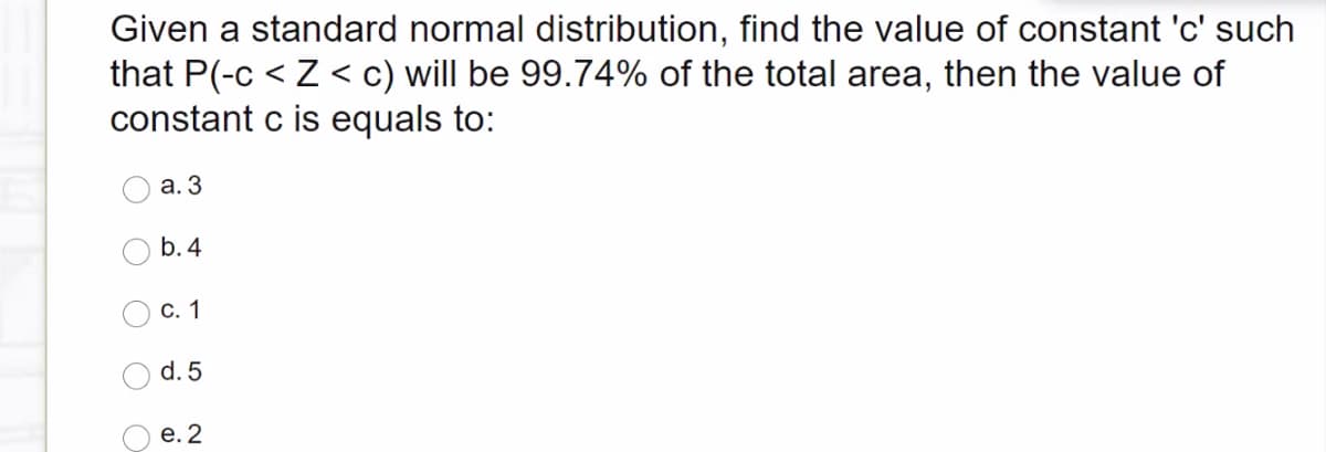 Given a standard normal distribution, find the value of constant 'c' such
that P(-c < Z < c) will be 99.74% of the total area, then the value of
constant c is equals to:
а. 3
b. 4
С. 1
d. 5
е. 2
O O
