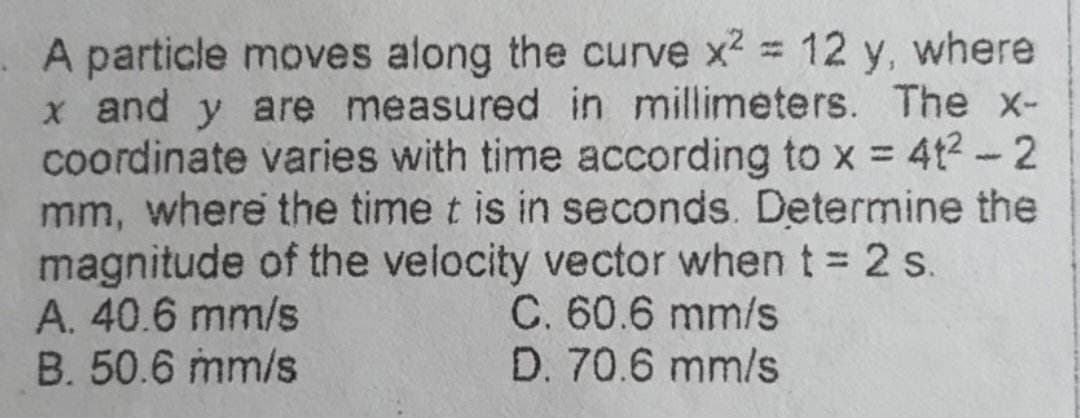 A particle moves along the curve x2 = 12 y, where
x and y are measured in millimeters. The x-
coordinate varies with time according to x = 4t² - 2
mm, where the time t is in seconds. Determine the
magnitude of the velocity vector when t = 2 s.
A. 40.6 mm/s
C. 60.6 mm/s
D. 70.6 mm/s
B. 50.6 mm/s