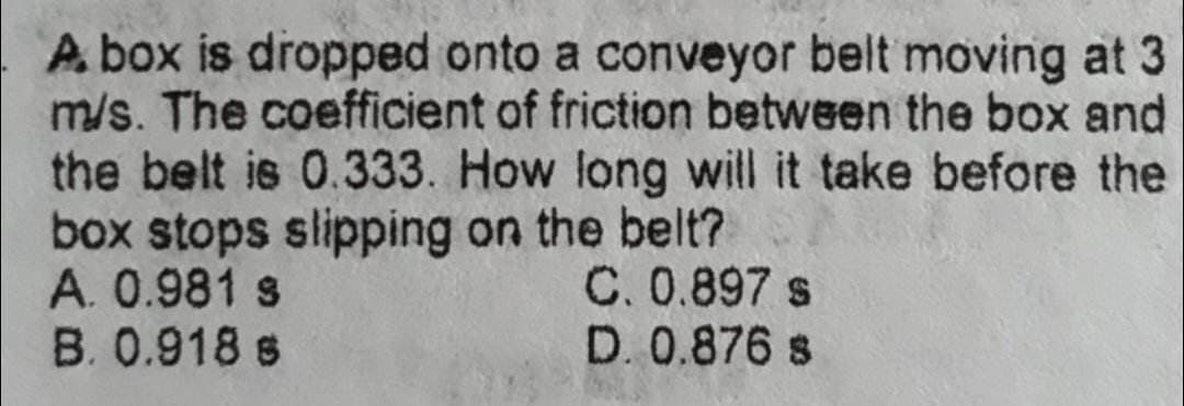 A box is dropped onto a conveyor belt moving at 3
m/s. The coefficient of friction between the box and
the belt is 0.333. How long will it take before the
box stops slipping on the belt?
A. 0.981 s
B. 0.918 s
C. 0.897 s
D. 0.876 s