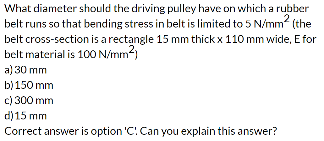 What diameter should the driving pulley have on which a rubber
belt runs so that bending stress in belt is limited to 5 N/mm² (the
belt cross-section is a rectangle 15 mm thick x 110 mm wide, E for
belt material is 100 N/mm²)
a) 30 mm
b) 150 mm
c) 300 mm
d) 15 mm
Correct answer is option 'C'. Can you explain this answer?