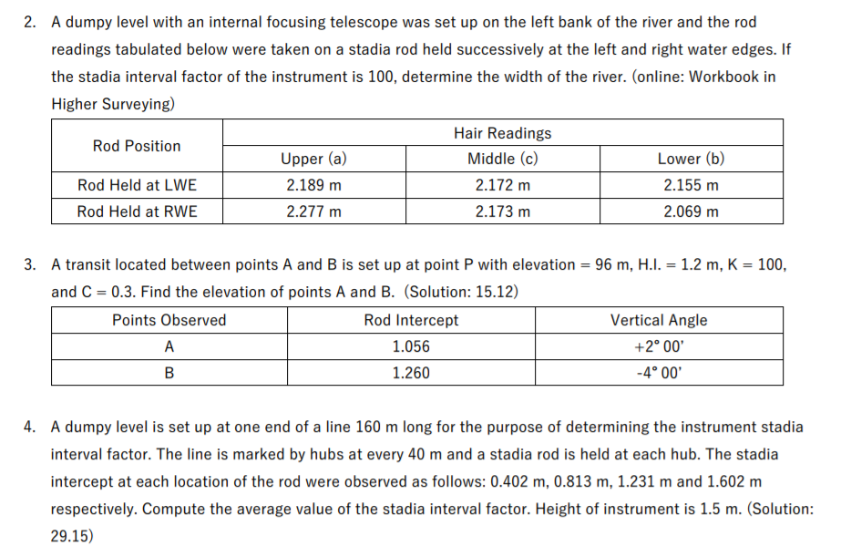 2. A dumpy level with an internal focusing telescope was set up on the left bank of the river and the rod
readings tabulated below were taken on a stadia rod held successively at the left and right water edges. If
the stadia interval factor of the instrument is 100, determine the width of the river. (online: Workbook in
Higher Surveying)
Hair Readings
Rod Position
Upper (a)
Middle (c)
Lower (b)
Rod Held at LWE
2.189 m
2.172 m
2.155 m
Rod Held at RWE
2.277 m
2.173 m
2.069 m
3. A transit located between points A and B is set up at point P with elevation = 96 m, H.I. = 1.2 m, K = 100,
and C = 0.3. Find the elevation of points A and B. (Solution: 15.12)
Points Observed
Rod Intercept
Vertical Angle
A
1.056
+2° 00'
1.260
-4° 00'
4. A dumpy level is set up at one end of a line 160 m long for the purpose of determining the instrument stadia
interval factor. The line is marked by hubs at every 40 m and a stadia rod is held at each hub. The stadia
intercept at each location of the rod were observed as follows: 0.402 m, 0.813 m, 1.231 m and 1.602 m
respectively. Compute the average value of the stadia interval factor. Height of instrument is 1.5 m. (Solution:
29.15)
