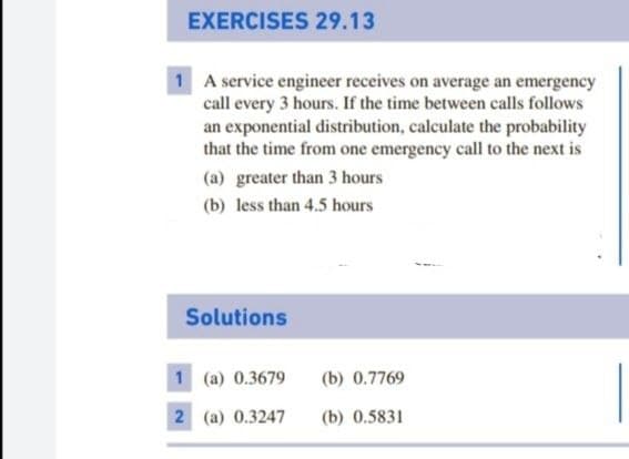 EXERCISES 29.13
1 A service engineer receives on average an emergency
call every 3 hours. If the time between calls follows
an exponential distribution, calculate the probability
that the time from one emergency call to the next is
(a) greater than 3 hours
(b) less than 4.5 hours
Solutions
1 (a) 0.3679
(b) 0.7769
2 (a) 0.3247
(b) 0.5831
