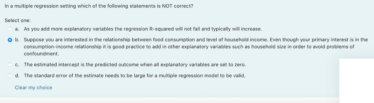 In a multiple regression setting which of the following statements is NOT correct?
Select one:
a.
As you add more explanatory variables the regression R-squared will not fall and typically will increase.
O b. Suppose you are interested in the relationship between food consumption and level of household income. Even though your primary interest is in the
consumption-income relationship it is good practice to add in other explanatory variables such as household size in order to avoid problems of
confoundment.
O c. The estimated intercept is the predicted outcome when all explanatory variables are set to zero.
O d. The standard error of the estimate needs to be large for a multiple regression model to be valid.
Clear my choice
